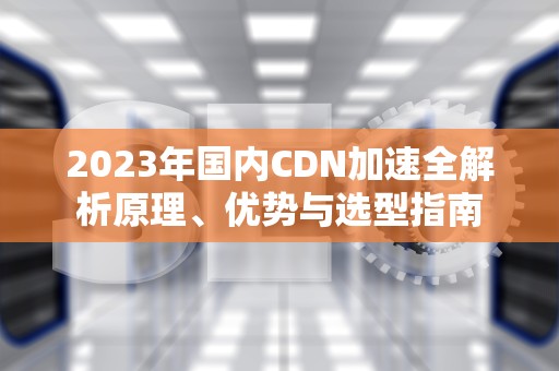 2023年国内CDN加速全解析原理、优势与选型指南