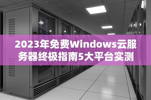 2023年免费Windows云服务器终极指南5大平台实测与高效搭建技巧
