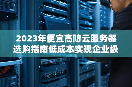 2023年便宜高防云服务器选购指南低成本实现企业级安全防护