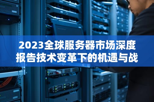 2023全球服务器市场深度报告技术变革下的机遇与战略选择