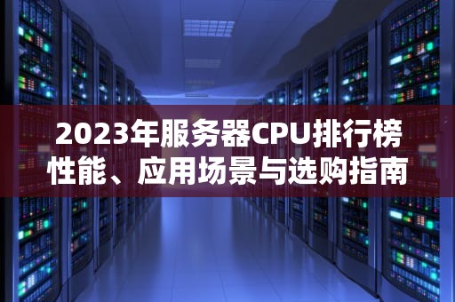 2023年服务器CPU排行榜性能、应用场景与选购指南