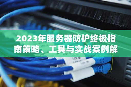 2023年服务器防护终极指南策略、工具与实战案例解析