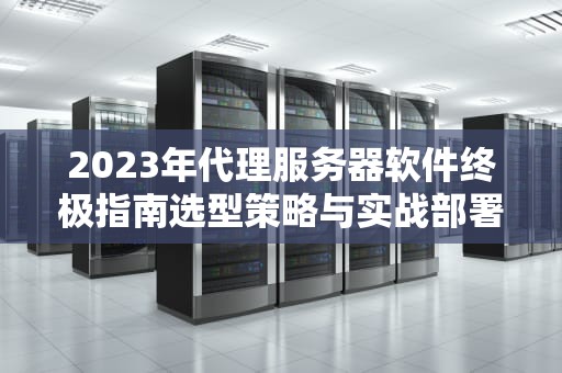 2023年代理服务器软件终极指南选型策略与实战部署技巧