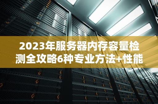 2023年服务器内存容量检测全攻略6种专业方法+性能优化指南（附实操指令）
