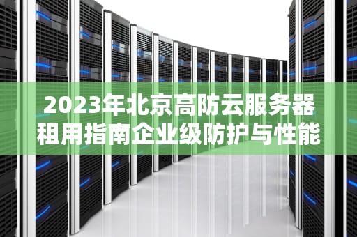 2023年北京高防云服务器租用指南企业级防护与性能优化全解析