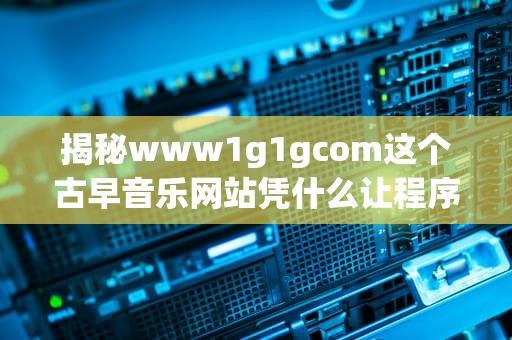 揭秘www1g1gcom这个古早音乐网站凭什么让程序员边秃头边流泪？