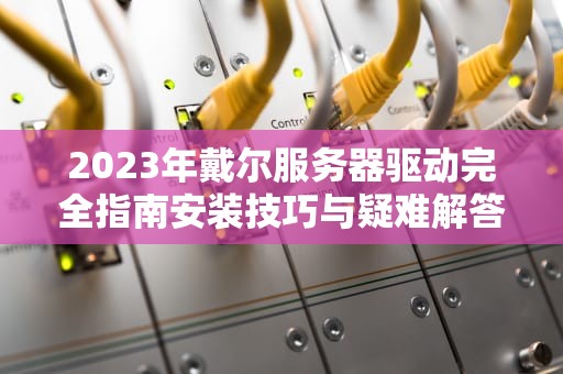 2023年戴尔服务器驱动完全指南安装技巧与疑难解答