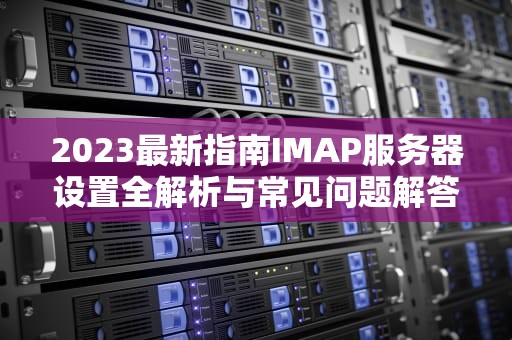 2023最新指南IMAP服务器设置全解析与常见问题解答