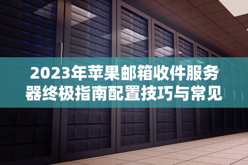 2023年苹果邮箱收件服务器终极指南配置技巧与常见问题解决