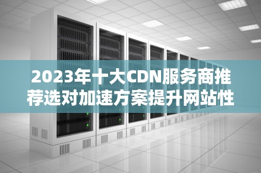 2023年十大CDN服务商推荐选对加速方案提升网站性能
