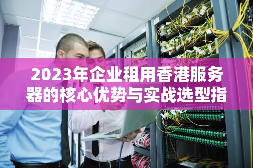 2023年企业租用香港服务器的核心优势与实战选型指南