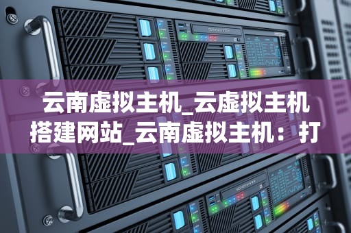 云南虚拟主机_云虚拟主机搭建网站_云南虚拟主机：打造优质网络服务的基石