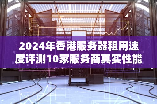 2024年香港服务器租用速度评测10家服务商真实性能对比与避坑指南