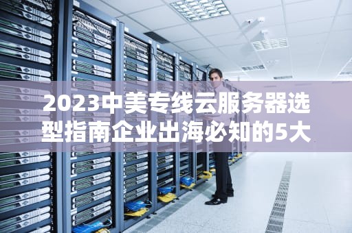 2023中美专线云服务器选型指南企业出海必知的5大优势与部署策略