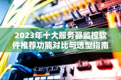 2023年十大服务器监控软件推荐功能对比与选型指南