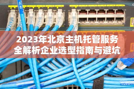2023年北京主机托管服务全解析企业选型指南与避坑策略