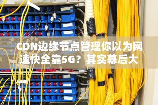 CDN边缘节点管理你以为网速快全靠5G？其实幕后大佬是它！