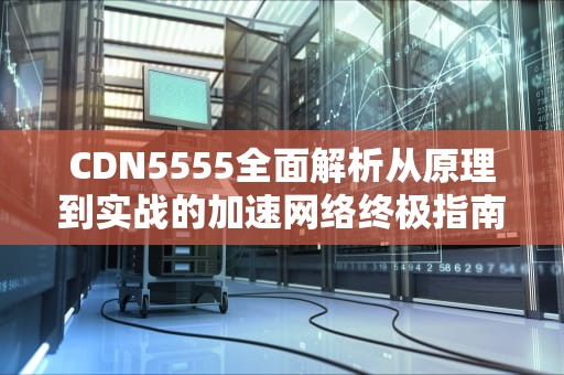CDN5555全面解析从原理到实战的加速网络终极指南