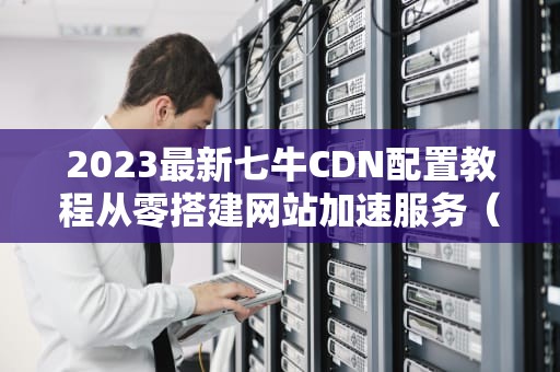 2023最新七牛CDN配置教程从零搭建网站加速服务（附实战技巧）