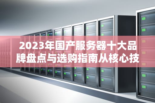 2023年国产服务器十大品牌盘点与选购指南从核心技术到场景适配全解析