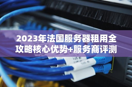 2023年法国服务器租用全攻略核心优势+服务商评测+避坑指南