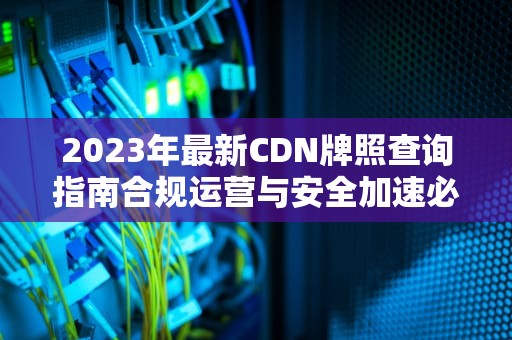 2023年最新CDN牌照查询指南合规运营与安全加速必备手册