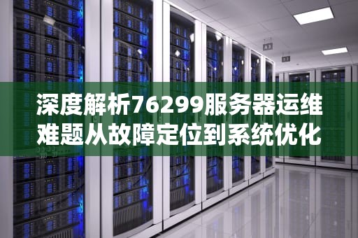 深度解析76299服务器运维难题从故障定位到系统优化的全链路解决方案