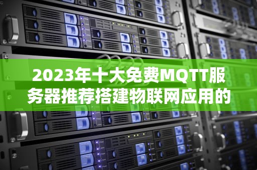 2023年十大免费MQTT服务器推荐搭建物联网应用的零成本解决方案