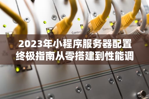 2023年小程序服务器配置终极指南从零搭建到性能调优