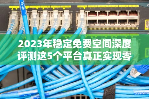 2023年稳定免费空间深度评测这5个平台真正实现零成本建站