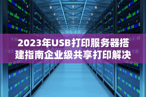 2023年USB打印服务器搭建指南企业级共享打印解决方案