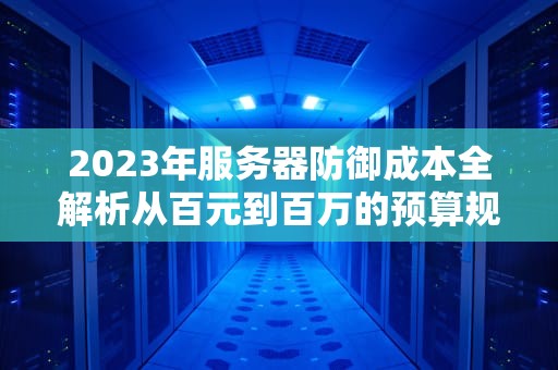 2023年服务器防御成本全解析从百元到百万的预算规划指南