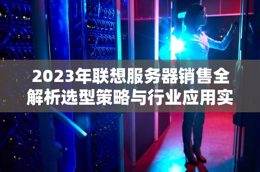 2023年联想服务器销售全解析选型策略与行业应用实战指南