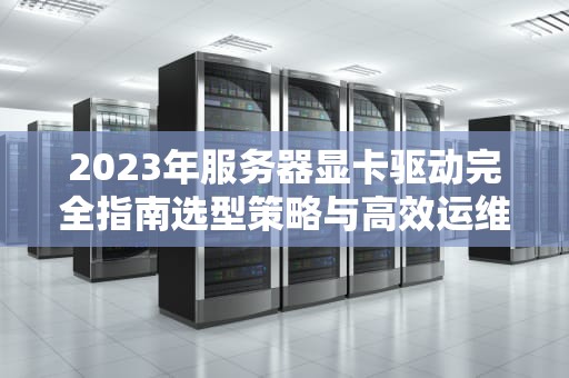 2023年服务器显卡驱动完全指南选型策略与高效运维实战