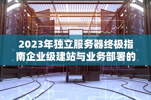 2023年独立服务器终极指南企业级建站与业务部署的核心选择