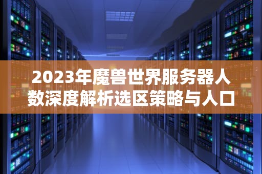 2023年魔兽世界服务器人数深度解析选区策略与人口波动全指南