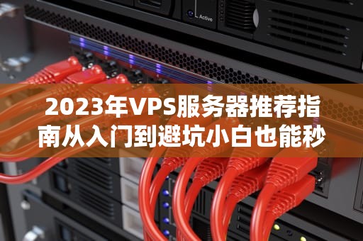 2023年VPS服务器推荐指南从入门到避坑小白也能秒变老司机