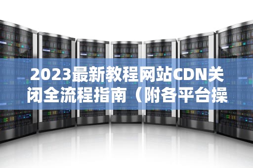 2023最新教程网站CDN关闭全流程指南（附各平台操作图解）