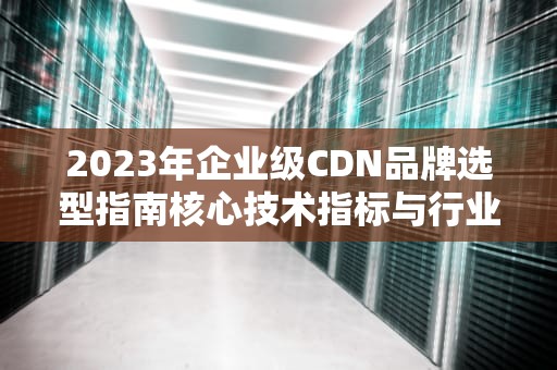 2023年企业级CDN品牌选型指南核心技术指标与行业解决方案深度解析