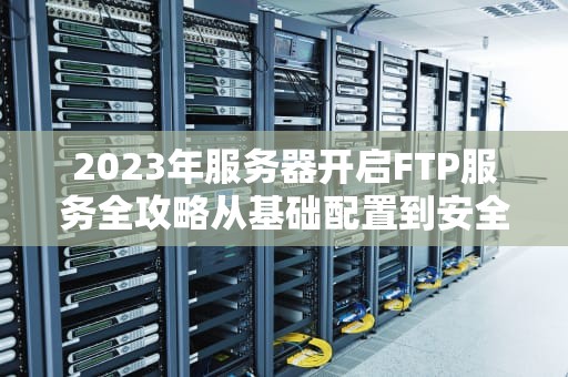 2023年服务器开启FTP服务全攻略从基础配置到安全加固