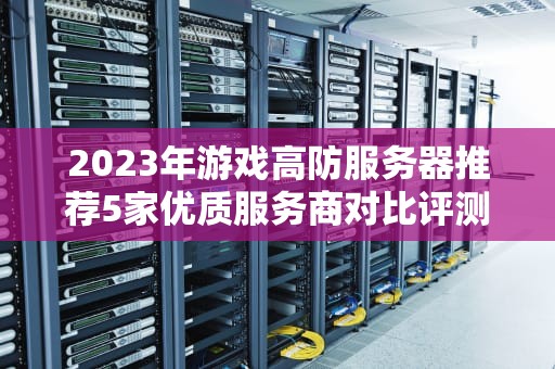 2023年游戏高防服务器推荐5家优质服务商对比评测与选型指南
