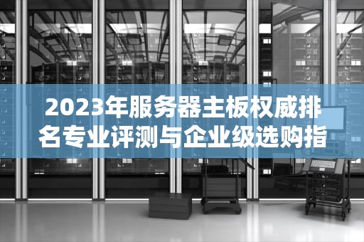 2023年服务器主板权威排名专业评测与企业级选购指南