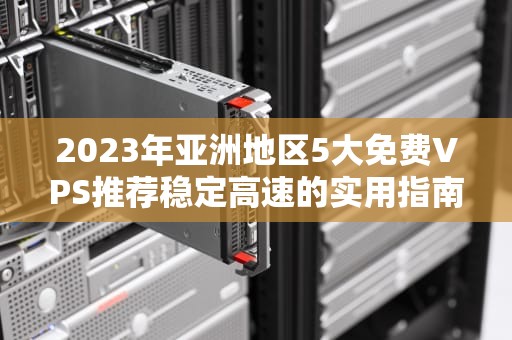 2023年亚洲地区5大免费VPS推荐稳定高速的实用指南