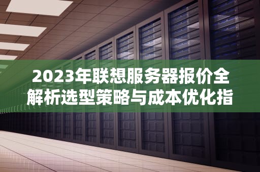 2023年联想服务器报价全解析选型策略与成本优化指南
