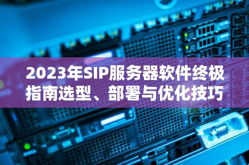 2023年SIP服务器软件终极指南选型、部署与优化技巧