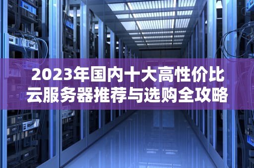 2023年国内十大高性价比云服务器推荐与选购全攻略（附避坑指南）