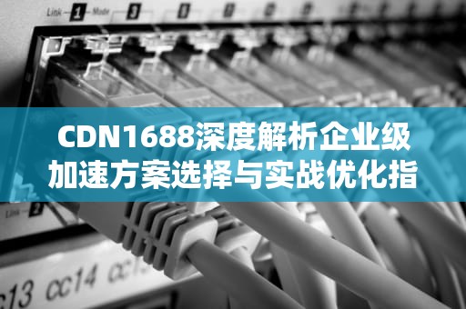 CDN1688深度解析企业级加速方案选择与实战优化指南