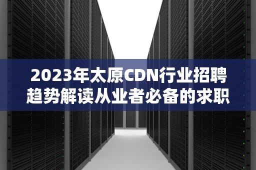 2023年太原CDN行业招聘趋势解读从业者必备的求职指南与岗位解析