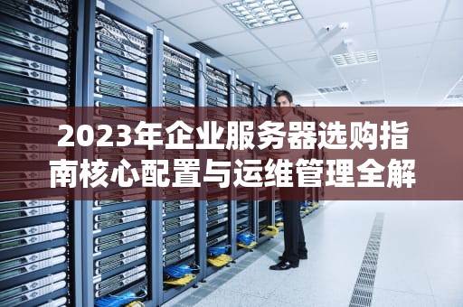 2023年企业服务器选购指南核心配置与运维管理全解析