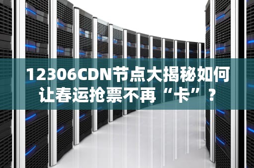 12306CDN节点大揭秘如何让春运抢票不再“卡”？